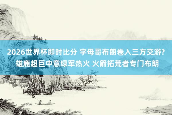 2026世界杯即时比分 字母哥布朗卷入三方交游? 雄鹿超巨中意绿军热火 火箭拓荒者专门布朗