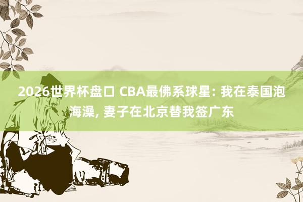 2026世界杯盘口 CBA最佛系球星: 我在泰国泡海澡， 妻子在北京替我签广东