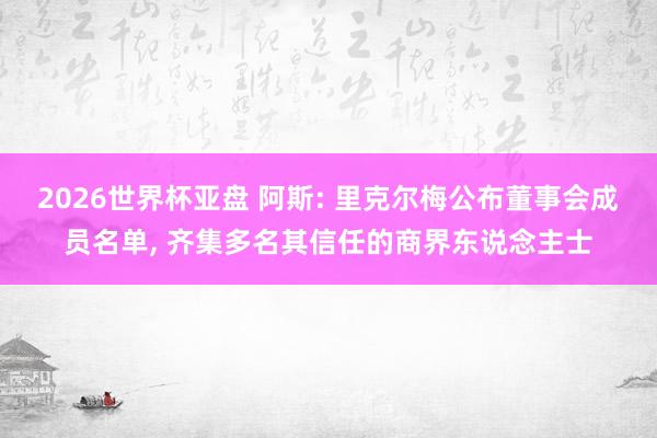 2026世界杯亚盘 阿斯: 里克尔梅公布董事会成员名单， 齐集多名其信任的商界东说念主士