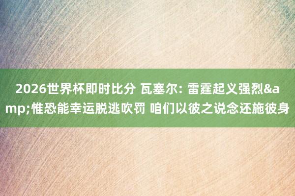 2026世界杯即时比分 瓦塞尔: 雷霆起义强烈&惟恐能幸运脱逃吹罚 咱们以彼之说念还施彼身