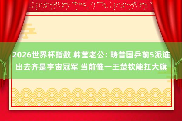 2026世界杯指数 韩莹老公: 畴昔国乒前5派谁出去齐是宇宙冠军 当前惟一王楚钦能扛大旗