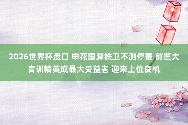 2026世界杯盘口 申花国脚铁卫不测停赛 前恒大青训精英成最大受益者 迎来上位良机