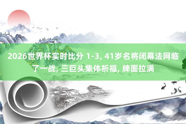 2026世界杯实时比分 1-3， 41岁名将闭幕法网临了一战， 三巨头集体祈福， 牌面拉满