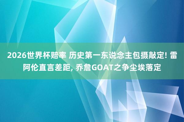 2026世界杯赔率 历史第一东说念主包摄敲定! 雷阿伦直言差距， 乔詹GOAT之争尘埃落定