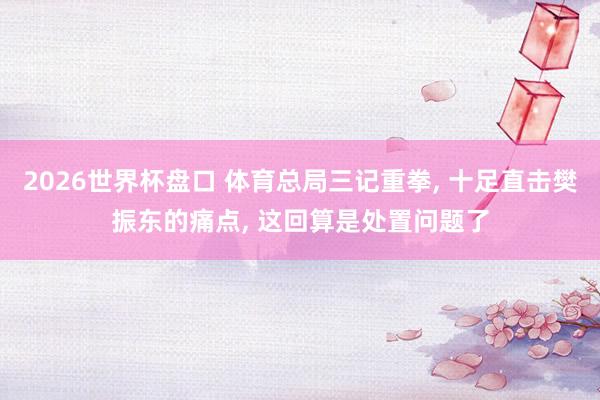 2026世界杯盘口 体育总局三记重拳， 十足直击樊振东的痛点， 这回算是处置问题了