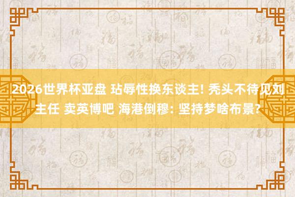 2026世界杯亚盘 玷辱性换东谈主! 秃头不待见刘主任 卖英博吧 海港倒穆: 坚持梦啥布景?