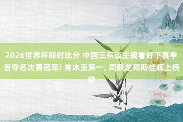 2026世界杯即时比分 中国三东谈主被看好下赛季首夺名次赛冠军! 常冰玉第一， 周跃龙和斯佳辉上榜