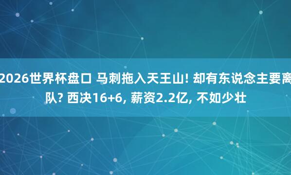 2026世界杯盘口 马刺拖入天王山! 却有东说念主要离队? 西决16+6， 薪资2.2亿， 不如少壮