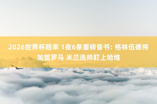 2026世界杯赔率 1夜6条重磅音书: 格林伍德将加盟罗马 米兰选帅盯上哈维