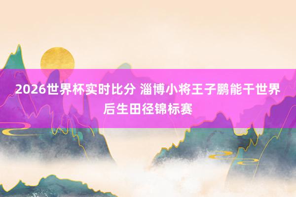 2026世界杯实时比分 淄博小将王子鹏能干世界后生田径锦标赛
