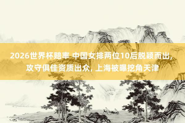 2026世界杯赔率 中国女排两位10后脱颖而出， 攻守俱佳资质出众， 上海被曝挖角天津
