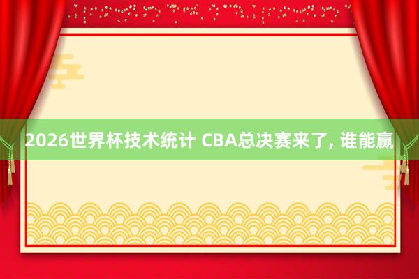 2026世界杯技术统计 CBA总决赛来了， 谁能赢