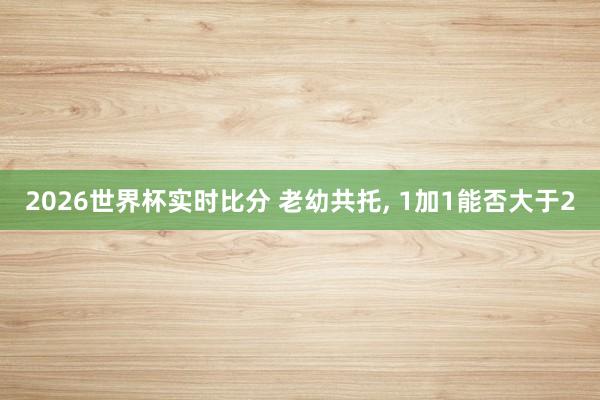 2026世界杯实时比分 老幼共托， 1加1能否大于2