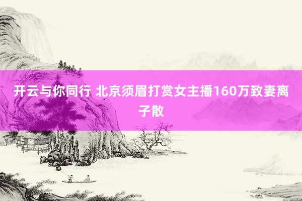 开云与你同行 北京须眉打赏女主播160万致妻离子散