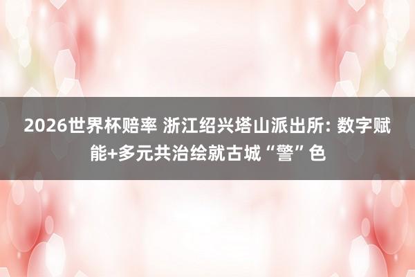 2026世界杯赔率 浙江绍兴塔山派出所: 数字赋能+多元共治绘就古城“警”色