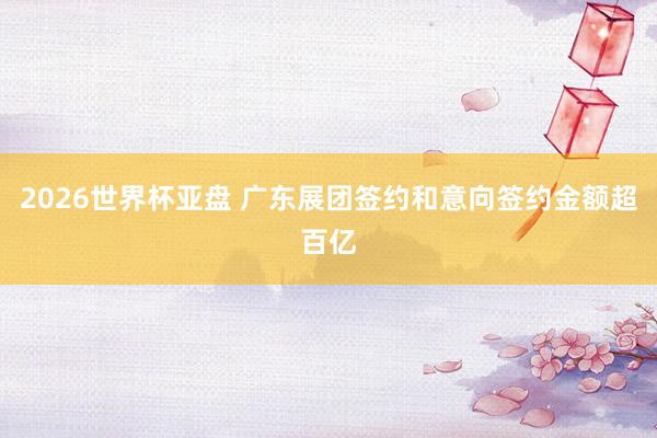 2026世界杯亚盘 广东展团签约和意向签约金额超百亿