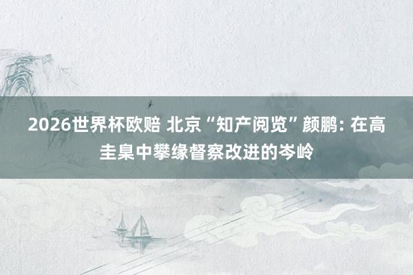 2026世界杯欧赔 北京“知产阅览”颜鹏: 在高圭臬中攀缘督察改进的岑岭