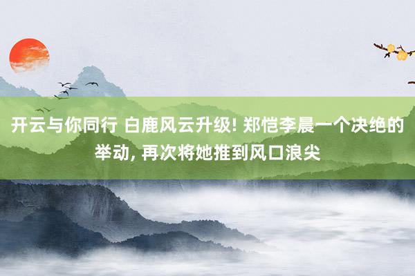 开云与你同行 白鹿风云升级! 郑恺李晨一个决绝的举动， 再次将她推到风口浪尖