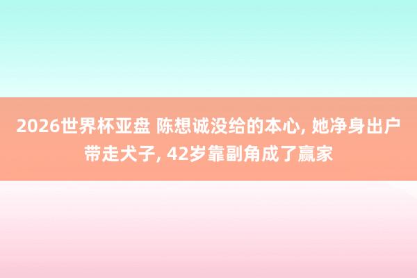 2026世界杯亚盘 陈想诚没给的本心， 她净身出户带走犬子， 42岁靠副角成了赢家