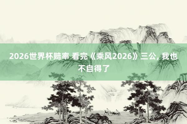 2026世界杯赔率 看完《乘风2026》三公， 我也不自得了