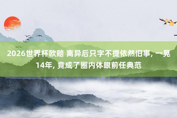 2026世界杯欧赔 离异后只字不提依然旧事， 一晃14年， 竟成了圈内体眼前任典范