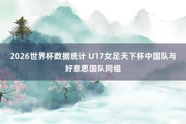 2026世界杯数据统计 U17女足天下杯中国队与好意思国队同组