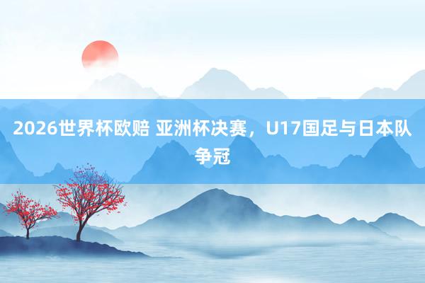 2026世界杯欧赔 亚洲杯决赛，U17国足与日本队争冠