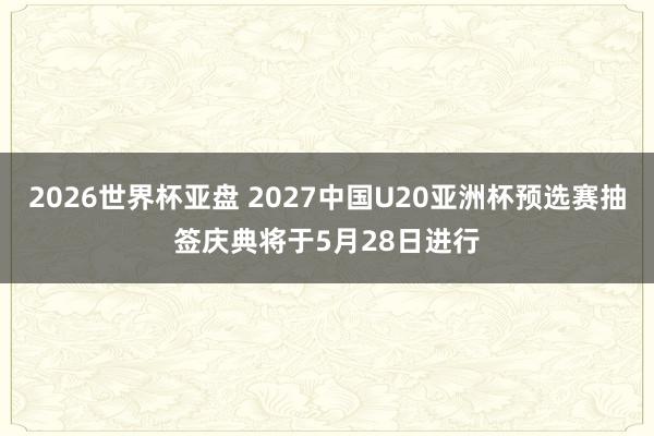 2026世界杯亚盘 2027中国U20亚洲杯预选赛抽签庆典将于5月28日进行