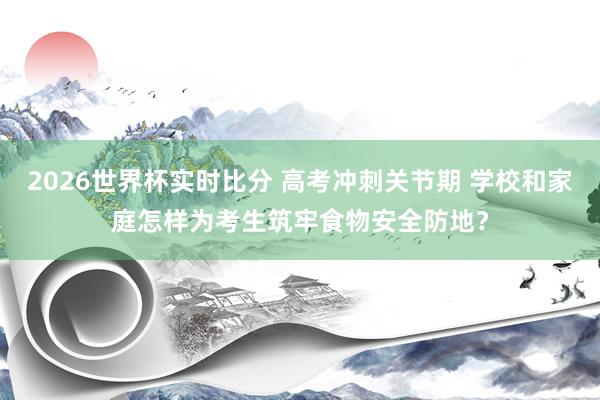 2026世界杯实时比分 高考冲刺关节期 学校和家庭怎样为考生筑牢食物安全防地？
