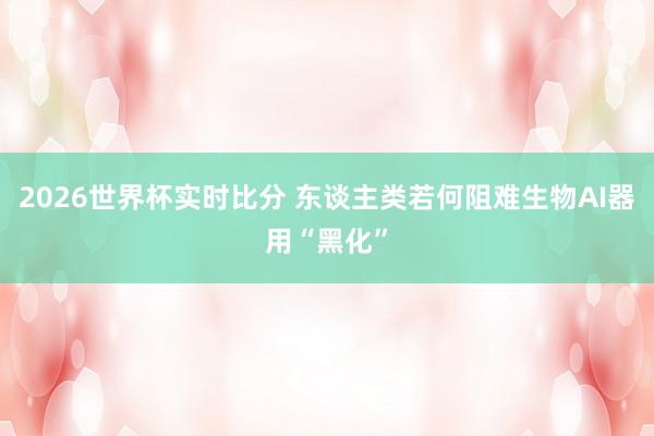 2026世界杯实时比分 东谈主类若何阻难生物AI器用“黑化”