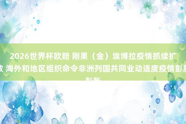 2026世界杯欧赔 刚果（金）埃博拉疫情抓续扩散 海外和地区组织命令非洲列国共同业动适度疫情彭胀