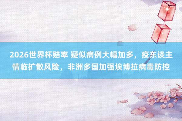 2026世界杯赔率 疑似病例大幅加多，疫东谈主情临扩散风险，非洲多国加强埃博拉病毒防控