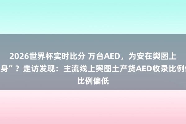 2026世界杯实时比分 万台AED，为安在舆图上“隐身”？走访发现：主流线上舆图土产货AED收录比例偏低