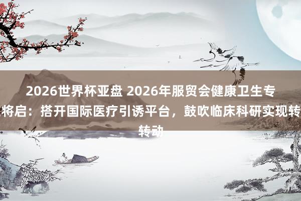 2026世界杯亚盘 2026年服贸会健康卫生专题将启：搭开国际医疗引诱平台，鼓吹临床科研实现转动