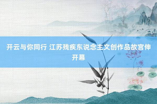 开云与你同行 江苏残疾东说念主文创作品故宫伸开幕