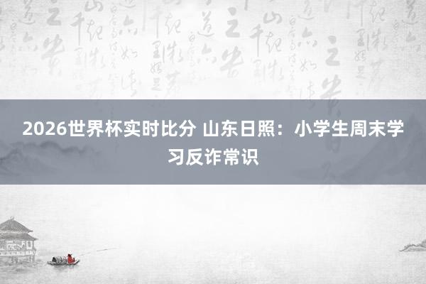 2026世界杯实时比分 山东日照：小学生周末学习反诈常识