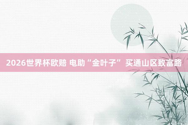 2026世界杯欧赔 电助“金叶子” 买通山区致富路