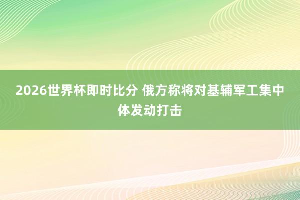 2026世界杯即时比分 俄方称将对基辅军工集中体发动打击