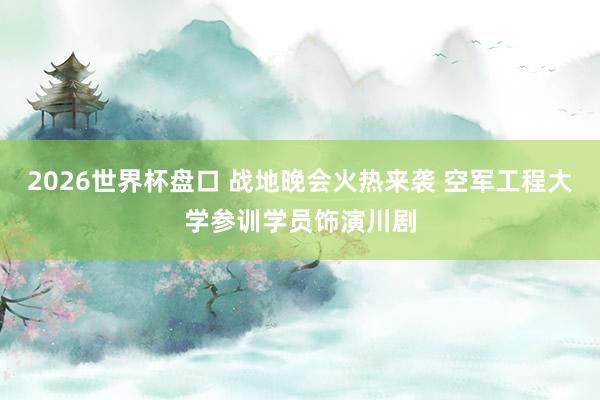 2026世界杯盘口 战地晚会火热来袭 空军工程大学参训学员饰演川剧