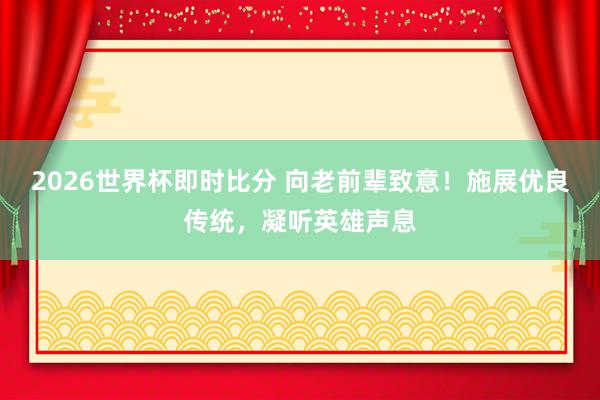 2026世界杯即时比分 向老前辈致意！施展优良传统，凝听英雄声息