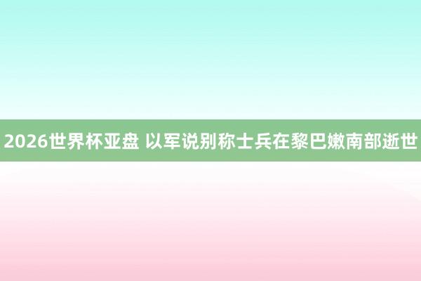 2026世界杯亚盘 以军说别称士兵在黎巴嫩南部逝世