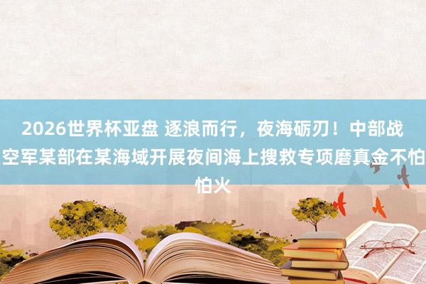 2026世界杯亚盘 逐浪而行，夜海砺刃！中部战区空军某部在某海域开展夜间海上搜救专项磨真金不怕火
