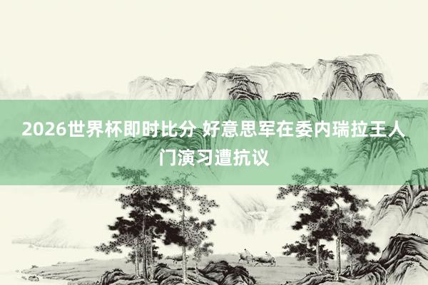 2026世界杯即时比分 好意思军在委内瑞拉王人门演习遭抗议