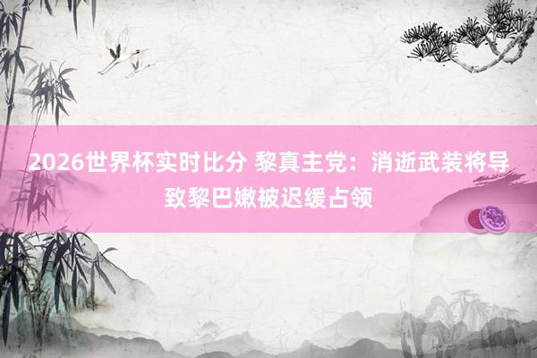2026世界杯实时比分 黎真主党：消逝武装将导致黎巴嫩被迟缓占领