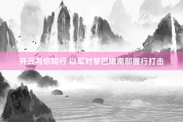 开云与你同行 以军对黎巴嫩南部握行打击