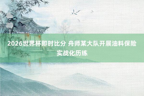 2026世界杯即时比分 舟师某大队开展油料保险实战化历练