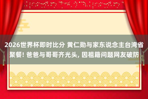 2026世界杯即时比分 黄仁勋与家东说念主台湾省聚餐! 爸爸与哥哥齐光头， 因祖籍问题网友破防