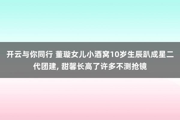 开云与你同行 董璇女儿小酒窝10岁生辰趴成星二代团建， 甜馨长高了许多不测抢镜
