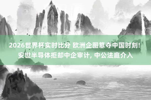 2026世界杯实时比分 欧洲企图篡夺中国时刻! 安世半导体拒却中企审计， 中公法庭介入