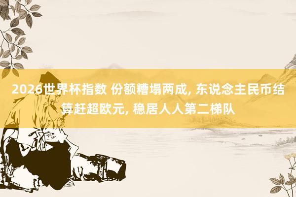 2026世界杯指数 份额糟塌两成， 东说念主民币结算赶超欧元， 稳居人人第二梯队